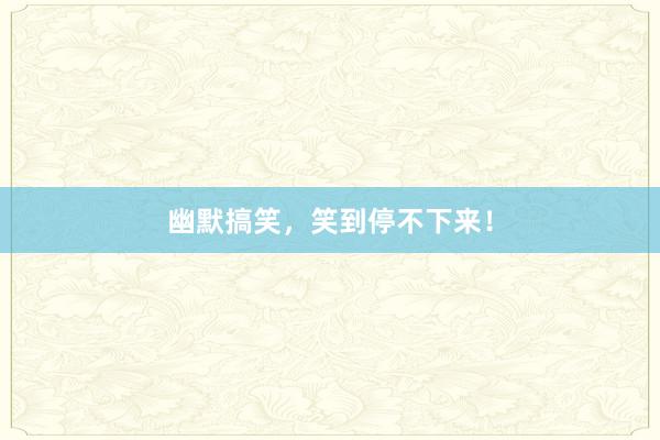 幽默搞笑，笑到停不下来！