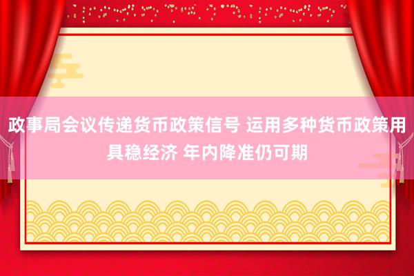 政事局会议传递货币政策信号 运用多种货币政策用具稳经济 年内降准仍可期